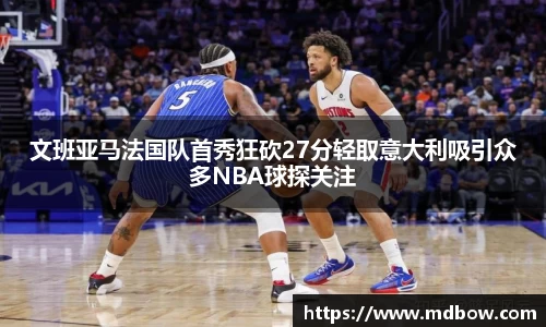文班亚马法国队首秀狂砍27分轻取意大利吸引众多NBA球探关注